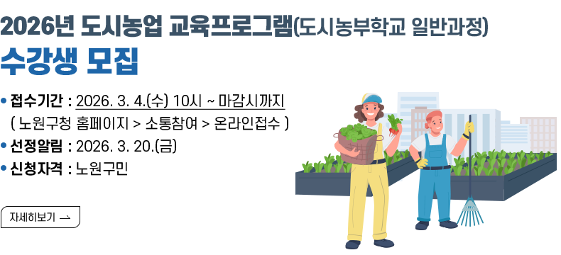 [제목] 2026년 도시농업 교육프로그램(도시농부학교 일반과정) 수강생 모집 [내용] 접수기간 : 2026. 3. 4.(수) 10시 ~ 마감시까지 ( 노원구청 홈페이지 > 소통참여 > 온라인접수 ) 선정알림 : 2026. 3. 20.(금) 신청자격 : 노원구민  [자세히 보기]