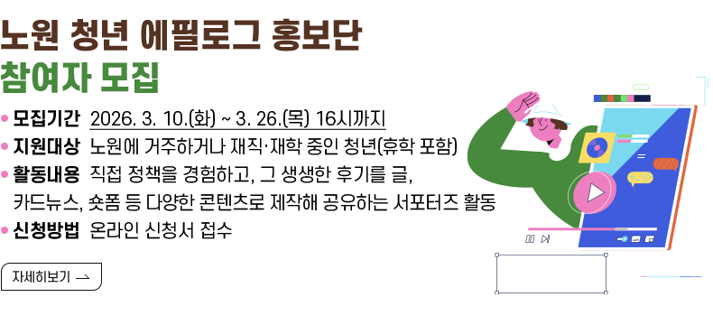[제목] 「노원 청년 에필로그 홍보단」 참여자 모집  [내용]  ㅇ 모집기간 2026. 3. 10.(화) ~ 3. 26.(목) 16시까지  ㅇ 지원대상 노원에 거주하거나 재직·재학 중인 청년(휴학 포함)  ㅇ 활동내용 직접 정책을 경험하고, 그 생생한 후기를 글, 카드뉴스, 숏폼 등 다양한 콘텐츠로 제작해 공유하는 서포터즈 활동  ㅇ 신청방법 온라인 신청서 접수  [자세히 보기]