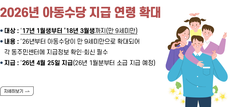 [제목] 2026년 아동수당 지급 연령 확대  [내용] - 대상 : ‘17년 1월생부터 ’18년 3월생까지(만 9세미만) - 내용 : ‘26년부터 아동수당이 만 9세미만으로 확대되어 각 동주민센터에 지급정보 확인·회신 필수 - 지급 : ‘26년 4월 25일 지급(26년 1월분부터 소급 지급 예정)  [자세히 보기]