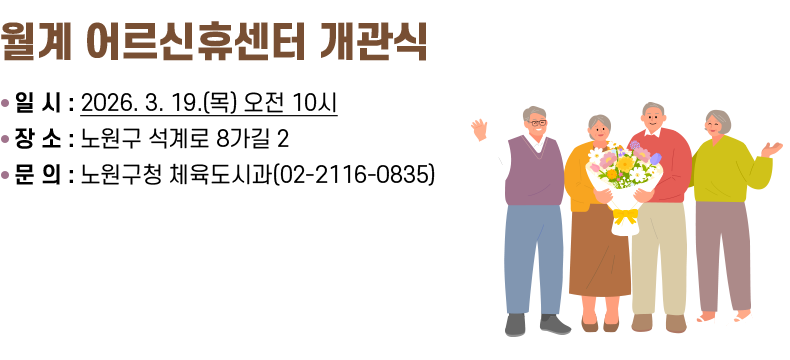 [제목] 월계 어르신휴센터 개관식  [내용] ○ 일 시 : 2026. 3. 19.(목) 오전 10시 ○ 장 소 : 노원구 석계로 8가길 2 ○ 문 의 : 노원구청 체육도시과(02-2116-0835)  [자세히 보기]