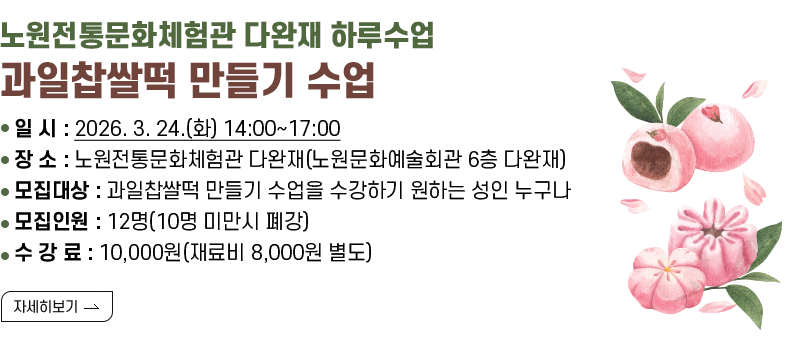 [제목] 노원전통문화체험관 다완재 하루수업 과일찹쌀떡 만들기 수업  [내용] ▢ 일 시 : 2026. 3. 24.(화) 14:00~17:00 ▢ 장 소 : 노원전통문화체험관 다완재(노원문화예술회관 6층 다완재) ▢ 모집대상 : 과일찹쌀떡 만들기 수업을 수강하기 원하는 성인 누구나 ▢ 모집인원 : 12명(10명 미만시 폐강) ▢ 수 강 료 : 10,000원(재료비 8,000원 별도)  [자세히 보기]