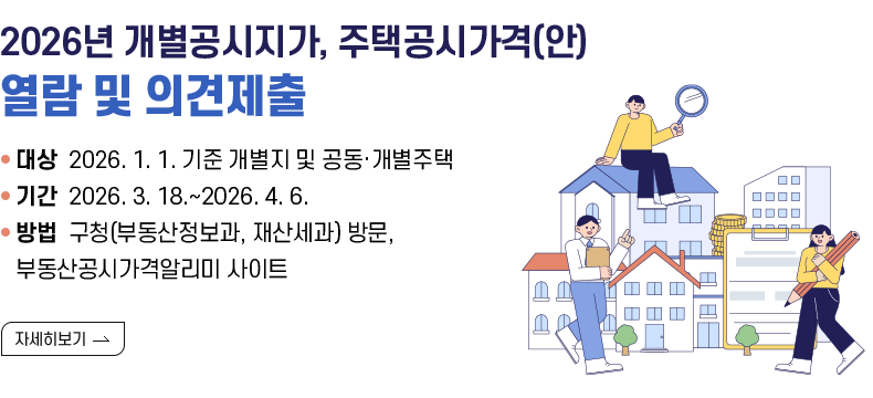 [제목] 2026년 개별공시지가, 주택공시가격(안) 열람 및 의견제출 [내용] ▸(대상) 2026. 1. 1. 기준 개별지 및 공동·개별주택 ▸(기간) 2026. 3. 18.~2026. 4. 6. ▸(방법) 구청(부동산정보과, 재산세과) 방문, 부동산공시가격알리미 사이트  [자세히 보기]