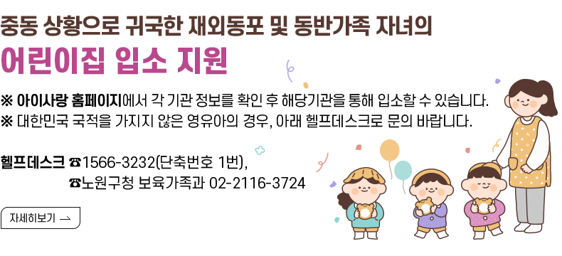 [제목] 중동 상황으로 귀국한 재외동포 및 동반가족 자녀의 어린이집 입소 지원  [내용] ※ 아이사랑 홈페이지에서 각 기관 정보를 확인 후 해당기관을 통해 입소할 수 있습니다. ※ 대한민국 국적을 가지지 않은 영유아의 경우, 아래 헬프데스크로 문의 바랍니다.  헬프데스크 ☎1566-3232(단축번호 1번), ☎노원구청 보육가족과 02-2116-3724  [자세히 보기]