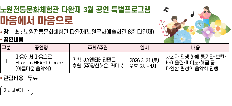 [제목]  노원전통문화체험관 다완재 3월 공연 특별프로그램 마음에서 마음으로   [내용]  ▢ 장    소 : 노원전통문화체험관 다완재(노원문화예술회관 6층 다완재)  ▢ 공연명:마음에서 마음으로 Heart to HEART Concert (아름다운 음악회) 주최/주관:기획: J.Y엔터테인먼트후원: (주)명신해운, 커피북 ▢일시:2026. 3. 21.(토) 오후 2시~4시 ▢내용:사회자 진행 하에 통기타·보컬·바이올린·피아노·해금 등 다양한 편성의 음악회 진행  ▢ 관람비용: 무료   [자세히 보기]