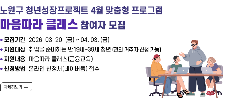 [제목] 노원구 청년성장프로젝트 4월 맞춤형 프로그램 (마음따라 클래스) 참여자 모집  [내용] ㅇ 모집기간 2026. 03. 20. (금) ~ 04. 03. (금) ㅇ 지원대상 취업을 준비하는 만19세~39세 청년 (관외 거주자 신청 가능) ㅇ 지원내용 마음따라 클래스(금융교육) ㅇ 신청방법 온라인 신청서(네이버폼) 접수  [자세히 보기]
