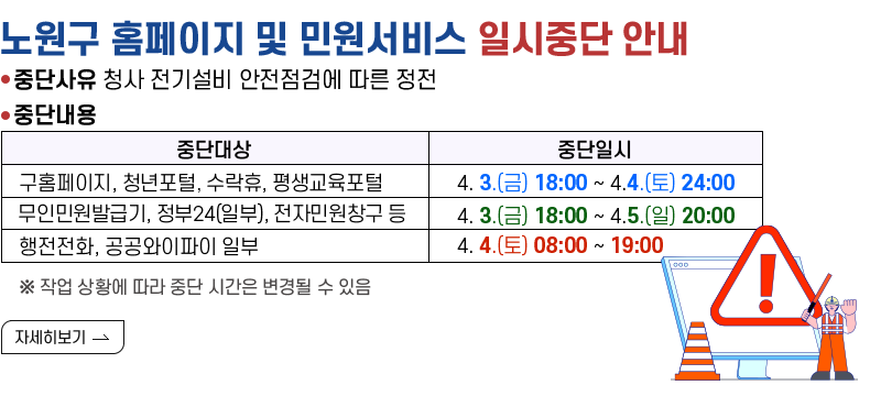 [제목] 노원구 홈페이지 및 민원서비스 일시중단 안내 [내용] - 중단사유 청사 전기설비 안전점검에 따른 정전 - 중단내용 구홈페이지, 청년포털, 수락휴, 평생교육포털 4.3.(금) 18:00 ~ 4.4.(토) 24:00 - 무인민원발급기, 정부24(일부), 전자민원창구 등 4.3.(금) 18:00 ~ 4.5.(일) 20:00 - 행정전화, 공공와이파이 일부 4.4.(토) 08:00 ~ 19:00 ※ 작업 상황에 따라 중단 시간은 변경될 수 있음 [자세히 보기]