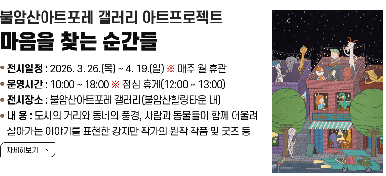 [제목] 불암산아트포레 갤러리 아트프로젝트 <마음을 찾는 순간들>  [내용] ❍ 전시일정 : 2026. 3. 26.(목) ~ 4. 19.(일) ※ 매주 월 휴관 ❍ 운영시간 : 10:00 ~ 18:00 ※ 점심 휴게(12:00 ~ 13:00) ❍ 전시장소 : 불암산아트포레 갤러리(불암산힐링타운 내) ❍ 내 용 : 도시의 거리와 동네의 풍경, 사람과 동물들이 함께 어울려 살아가는 이야기를 표현한 강지만 작가의 원작 작품 및 굿즈 등  [자세히 보기]