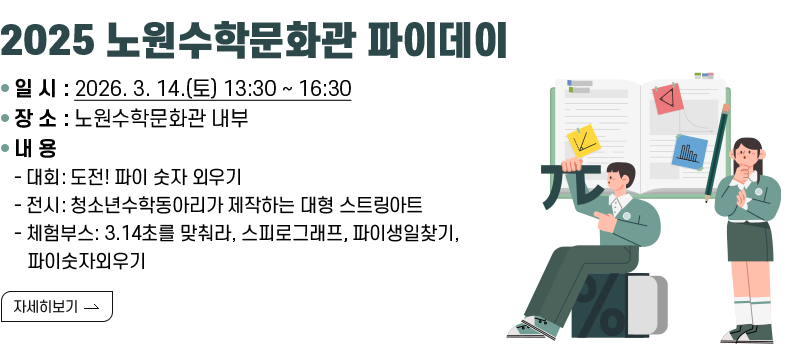 [제목] 2025 노원수학문화관 파이데이  [내용] ○ 일 시 : 2026. 3. 14.(토) 13:30 ~ 16:30 ○ 장 소 : 노원수학문화관 내부 ○ 내 용 - 대회: 도전! 파이 숫자 외우기 - 전시: 청소년수학동아리가 제작하는 대형 스트링아트 - 체험부스: 3.14초를 맞춰라, 스피로그래프, 파이생일찾기, 파이숫자외우기  [자세히 보기]