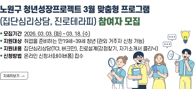 [제목] 노원구 청년성장프로젝트 3월 맞춤형 프로그램 (집단심리상담, 진로테라피) 참여자 모집  [내용]  ㅇ 모집기간 2026. 03. 03. (화) ~ 03. 18. (수)  ㅇ 지원대상 취업을 준비하는 만19세~39세 청년 (관외 거주자 신청 가능)  ㅇ 지원내용 집단심리상담(TCI, 버크만), 진로설계(강점찾기, 자기소개서 클리닉)  ㅇ 신청방법 온라인 신청서(네이버폼) 접수  [자세히보기]