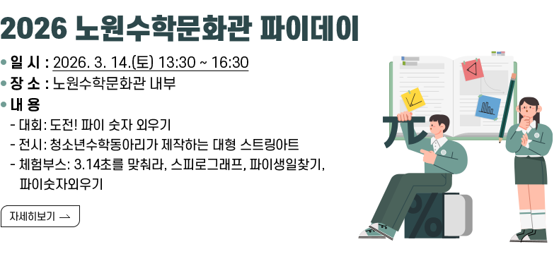 [제목] 2025 노원수학문화관 파이데이  [내용] ○ 일 시 : 2026. 3. 14.(토) 13:30 ~ 16:30 ○ 장 소 : 노원수학문화관 내부 ○ 내 용 - 대회: 도전! 파이 숫자 외우기 - 전시: 청소년수학동아리가 제작하는 대형 스트링아트 - 체험부스: 3.14초를 맞춰라, 스피로그래프, 파이생일찾기, 파이숫자외우기  [자세히 보기]