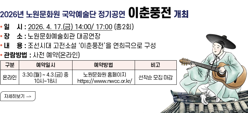 [제목]  2026년 노원문화원 국악예술단 정기공연 「이춘풍전」 개최  [내용]  ▢ 일    시 : 2026. 4. 17.(금) 14:00/ 17:00 (총2회)  ▢ 장    소 : 노원문화예술회관 대공연장  ▢ 내    용 : 조선시대 고전소설 ‘이춘풍전’을 연희극으로 구성  ▢ 관람방법 : 사전 예약(온라인)  구  분 예약일시 예약방법 비  고 온라인 3.30.(월) ~ 4.3.(금) 중 10시~18시  노원문화원 홈페이지 https://www.nwcc.or.kr/ 선착순 모집 마감            [자세히 보기