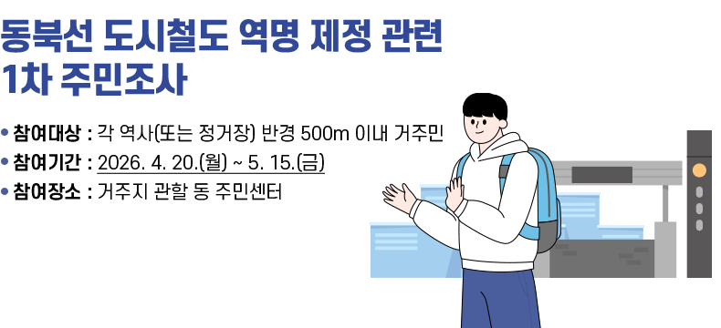 [제목] 동북선 도시철도 역명 제정 관련 1차 주민조사  [내용] - 참여대상 : 각 역사(또는 정거장) 반경 500m 이내 거주민 - 참여기간 : 2026. 4. 20.(월) ~ 5. 15.(금) - 참여장소 : 거주지 관할 동 주민센터  [자세히 보기]