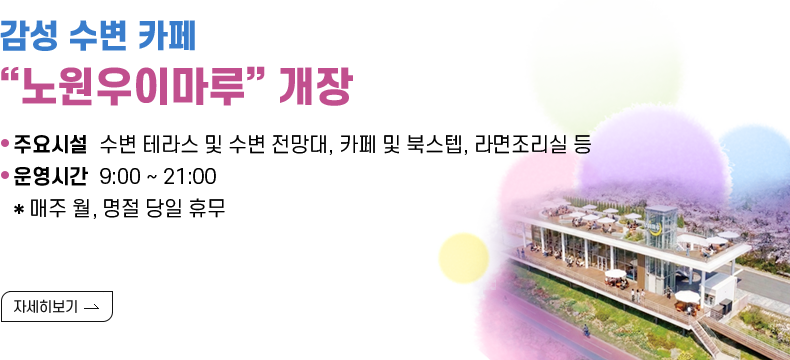 [제목] 감성 수변 카페 “노원우이마루” 개장  [내용]  주요 시설  수변 테라스 및 수변 전망대, 카페 및 북스텝, 라면조리실 등 · 운영 시간  9:00 ~ 21:00 * 매주 월, 명절 당일 휴무  [자세히 보기]
