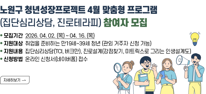  [제목] 노원구 청년성장프로젝트 4월 맞춤형 프로그램 (집단심리상담, 진로테라피) 참여자 모집  [내용]  ㅇ 모집기간 2026. 04. 02. (목) ~ 04. 16. (목)  ㅇ 지원대상 취업을 준비하는 만19세~39세 청년 (관외 거주자 신청 가능)  ㅇ 지원내용 집단심리상담(TCI, 버크만), 진로설계(강점찾기, 미트릭스로 그리는 인생설계도)  ㅇ 신청방법 온라인 신청서(네이버폼) 접수  [자세히 보기]