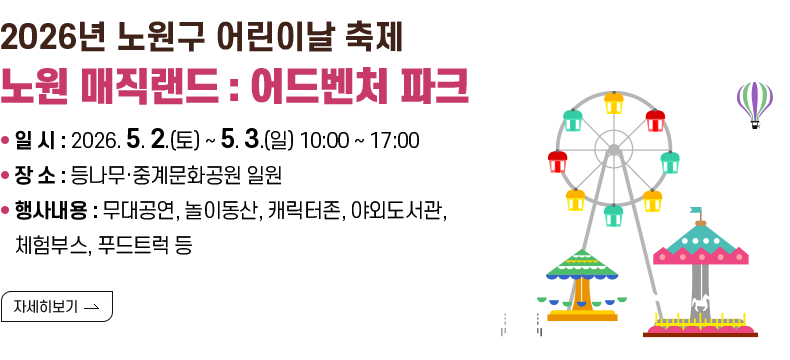 [제목] 2026년 노원구 어린이날 축제 “노원 매직랜드 : 어드벤처 파크”  [내용] 1. 일 시 : 2026. 5. 2.(토) ~ 5. 3.(일) 10:00 ~ 17:00 2. 장 소 : 등나무·중계문화공원 일원 3. 행사내용 : 무대공연, 놀이동산, 캐릭터존, 야외도서관, 체험부스, 푸드트럭 등  [자세히 보기]