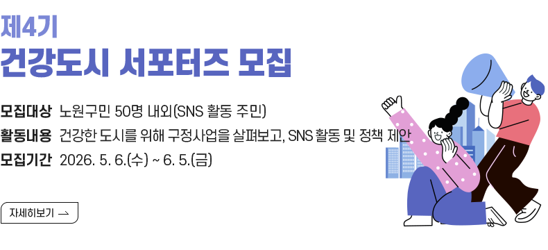  1. 제목 : 『제4기 건강도시 서포터즈』 모집   2. 내용    - 대상 : 노원구민 50명 내외(SNS 활동 주민)   - 활동 : 건강한 도시를 위한 구정사업을 살펴보고, SNS 홍보 및 정책 제안   - 모집 : 2025. 12. 22.(월) ~ 2026. 1. 14.(수)  [자세히 보기]