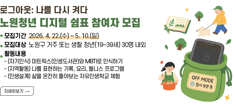 [제목] 로그아웃: 나를 다시 켜다 노원청년 디지털 쉼표 참여자 모집  [내용] ㅇ 모집기간 2026. 4. 22.(수) ~ 5. 10.(일) ㅇ 모집대상 노원구 거주 또는 생활 청년(19~39세) 30명 내외 ㅇ 활동내용 - (자기인식) 미트릭스(인생도서관)와 MBTI로 인식하기 - (지역활동) 나를 표현하는 기록, 요리, 웰니스 프로그램 - (인생설계) 삶을 온전히 돌아보는 자유인생학교 체험  [자세히 보기]