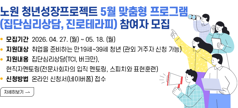 [제목] 노원구 청년성장프로젝트 5월 맞춤형 프로그램 (집단심리상담, 진로테라피) 참여자 모집  [내용]  ㅇ 모집기간 2026. 04. 27. (월) ~ 05. 18. (월)  ㅇ 지원대상 취업을 준비하는 만19세~39세 청년 (관외 거주자 신청 가능)  ㅇ 지원내용 집단심리상담(TCI, 버크만), 현직자멘토링(전문사회자의 입직 멘토링, 스피치와 표현훈련)  ㅇ 신청방법 온라인 신청서(네이버폼) 접수  [자세히 보기]