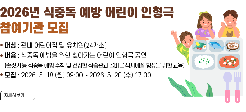 1. 제목 : 『2026년 식중독 예방 어린이 인형극』 참여기관 모집  2. 내용 - 대상 : 관내 어린이집 및 유치원(24개소) - 내용 : 식중독 예방을 위한 찾아가는 어린이 인형극 공연 (손씻기 등 식중독 예방 수칙 및 건강한 식습관과 올바른 식사예절 형성을 위한 교육) - 모집 : 2026. 5. 18.(월) 09:00 ~ 2026. 5. 20.(수) 17:00  [자세히 보기]