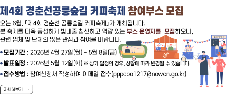 [제목] 제4회 경춘선공릉숲길 커피축제 참여부스 모집 [내용] ​오는 6월, 초여름의 싱그러운 경춘선 공릉숲길에서 진한 커피 향과 함께 펼쳐질 「제4회 경춘선 공릉숲길 커피축제」가 개최됩니다. 본 축제를 더욱 풍성하게 빛내줄 참신하고 역량 있는 부스 운영자를 다음과 같이 모집하오니, 관련 업체 및 단체의 많은 관심과 참여를 바랍니다.  - 모집기간 : 2026년 4월 27일(월) ~ 5월 8일(금) - 발표일정 : 2026년 5월 12일(화) ※ 상기 일정의 경우, 상황에 따라 변경될 수 있습니다. - 접수방법 : 참여신청서 작성하여 이메일 접수(pppooo1217@nowon.go.kr)  [자세히 보기]