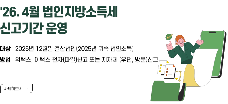 [제목] ’26.4월 법인지방소득세 신고기간 운영 안내  [내용] • 대상 : 2025년 12월말 결산법인(2025년 귀속 법인소득)   • 방법 : 위택스, 이택스 전자(파일)신고 또는 지자체 (우편, 방문)신고   [자세히 보기]