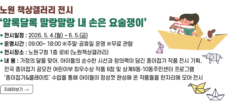 [제목] 노원 책상갤러리 전시 ‘알록달록 말랑말랑 내 손은 요술쟁이’  [내용]  ❍ 전시일정 : 2026. 5. 4.(월) ~ 6. 5.(금)   ❍ 운영시간 : 09:00~ 18:00  ※주말·공휴일 운영  ※무료 관람  ❍ 전시장소 : 노원구청 1층 로비 (노원책상갤러리)  ❍ 내    용 : 가정의 달을 맞아, 아이들의 순수한 시선과 창의력이 담긴 종이접기 작품 전시 기획,               전국 종이접기 공모전 어린이부 최우수상 작품 8점 및 상계8동‧10동주민센터 프로그램               ‘종이접기&클레이트’ 수업을 통해 아이들이 정성껏 완성해 온 작품들을 한자리에 모아 전시 [자세히 보기]