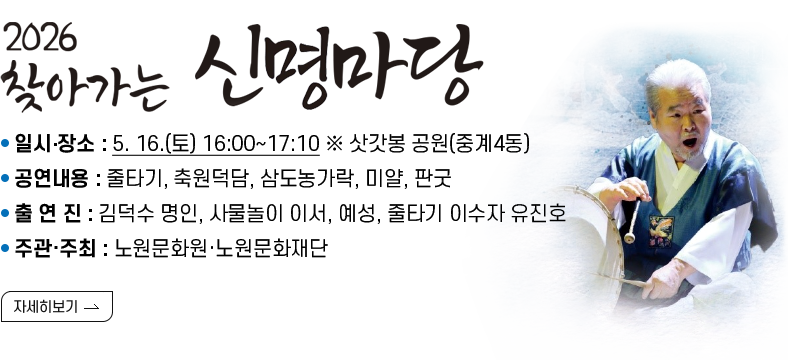 [제목] 2026  찾아가는 신명마당  [내용]  ㅇ 일시‧장소 : 5. 16.(토) 16:00~17:10 ※ 삿갓봉 공원(중계4동)  ㅇ 공연내용 : 줄타기, 축원덕담, 삼도농가락, 미얄, 판굿  ㅇ 출 연 진 : 김덕수 명인, 사물놀이 이서, 예성, 줄타기 이수자 유진호   ㅇ 주관·주최 :  노원문화원·노원문화재단  [자세히 보기]