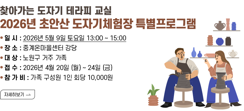 - 찾아가는 도자기 테라피 교실 - 2026년 초안산 도자기체험장 특별프로그램  - 일 시 : 2026년 5월 9일 토요일 13:00 ~ 15:00 - 장 소 : 중계온마을센터 강당 - 대 상 : 노원구 거주 가족 - 접 수 : 2026년 4월 20일 (월) ~ 24일 (금) - 참 가 비 : 가족 구성원 1인 회당 10,000원  [자세히 보기]