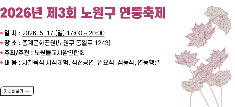 [제목] 「2026년 제3회 노원구 연등축제」  [내용 ❍ 일 시 : 2026. 5. 17.(일) 17:00 ~ 20:00 ❍ 장 소 : 중계문화공원(노원구 동일로 1243) ❍ 주최/주관 : 노원불교사암연합회 ❍ 내 용 : 사찰음식 시식체험, 식전공연, 법요식, 점등식, 연등행렬  [자세히 보기]