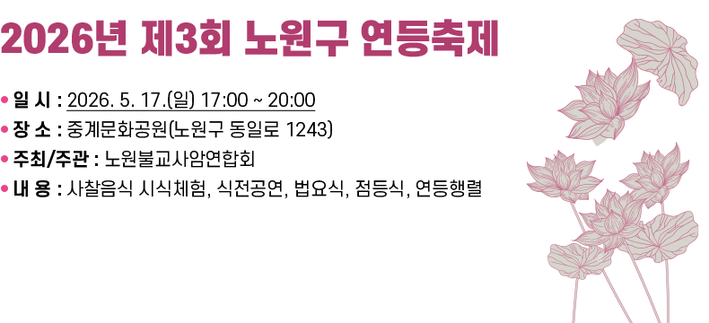 [제목] 「2026년 제3회 노원구 연등축제」  [내용 ❍ 일 시 : 2026. 5. 17.(일) 17:00 ~ 20:00 ❍ 장 소 : 중계문화공원(노원구 동일로 1243) ❍ 주최/주관 : 노원불교사암연합회 ❍ 내 용 : 사찰음식 시식체험, 식전공연, 법요식, 점등식, 연등행렬  [자세히 보기]