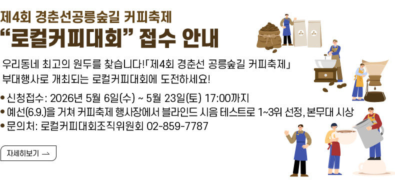 [제목] 제4회 경춘선공릉숲길 커피축제 “로컬커피대회” 접수 안내  [내용] 로컬커피대회 참여 업체 모집  ​우리동네 최고의 원두를 찾습니다!「제4회 경춘선 공릉숲길 커피축제」부대행사로 개최되는 로컬커피대회에 도전하세요!   - 신청접수 : 2026년 5월 6일(수) ~ 5월 23일(토) 17:00까지 - 예선(6.9.)을 거쳐 커피축제 행사장에서 블라인드 시음 테스트로 1~3위 선정, 본무대 시상 - 문의처: 로컬커피대회조직위원회 02-859-7787
