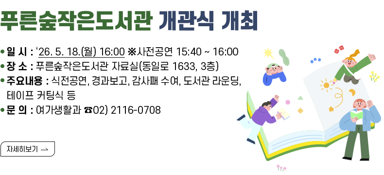 [제목] 푸른숲작은도서관 개관식 개최 [내용] ㅇ 일 시 : ‘26. 5. 18.(월) 16:00 ※사전공연 15:40 ~ 16:00 ㅇ 장 소 : 푸른숲작은도서관 자료실(동일로 1633, 3층) ㅇ 주요내용 : 식전공연, 경과보고, 감사패 수여, 도서관 라운딩, 테이프 커팅식 등 ㅇ 문 의 : 여가생활과 ☎02) 2116-0708 [자세히 보기]