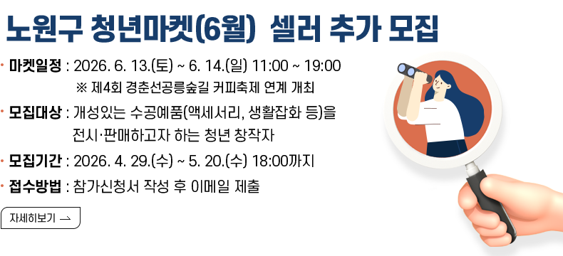 [제목]2026 노원구 청년마켓(6월) 셀러 추가 모집 [내용]  마켓일정 : 2026. 6. 13.(토) ~ 6. 14.(일) 11:00 ~ 19:00  ※ 제4회 경춘선공릉숲길 커피축제 연계 개최  모집대상 : 개성있는 수공예품(액세서리, 생활잡화 등)을                   전시·판매하고자 하는 청년 창작자 모집기간 : 2026. 4. 29.(수) ~ 5. 20.(수) 18:00까지 접수방법 : 참가신청서 작성 후 이메일 제출  [자세히보기]