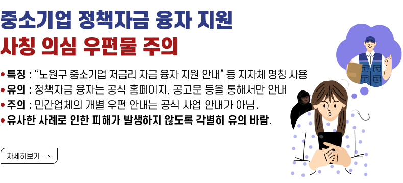 제목: 중소기업 정책자금 융자 지원 사칭 의심 우편물 주의 내용 - 특징 : “노원구 중소기업 저금리 자금 융자 지원 안내” 등 지자체 명칭 사용 - 유의 : 정책자금 융자는 공식 홈페이지, 공고문 등을 통해서만 안내 - 주의 : 민간업체의 개별 우편 안내는 공식 사업 안내가 아님. - 유사한 사례로 인한 피해가 발생하지 않도록 각별히 유의 바람.  [자세히 보기]
