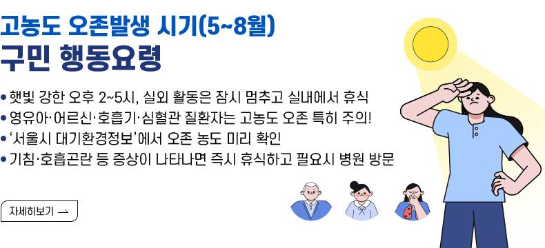 제목 : 고농도 오존발생 시기(5~8월) 구민 행동요령 - 햇빛 강한 오후 2~5시, 실외 활동은 잠시 멈추고 실내에서 휴식 - 영유아·어르신·호흡기·심혈관 질환자는 고농도 오존 특히 주의! - ‘서울시 대기환경정보’에서 오존 농도 미리 확인 - 기침·호흡곤란 등 증상이 나타나면 즉시 휴식하고 필요시 병원 방문  [자세히 보기]