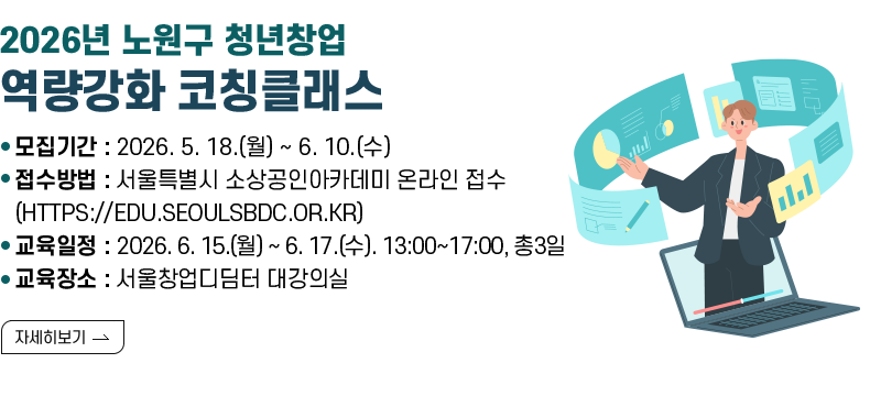 < 2026년 노원구 청년창업 역량강화 코칭클래스 >  ㅇ 모집기간 : 2026. 5. 18.(월) ~ 6. 10.(수) ㅇ 접수방법 : 서울특별시 소상공인아카데미 온라인 접수 (HTTPS://EDU.SEOULSBDC.OR.KR) ㅇ 교육일정 : 2026. 6. 15.(월) ~ 6. 17.(수). 13:00~17:00, 총3일 ㅇ 교육장소 : 서울창업디딤터 대강의실  [자세히 보기]