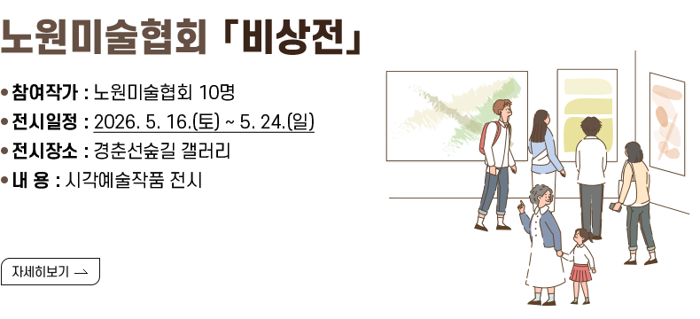 [제목] 노원미술협회 「비상전」  [내용] ❍ 참여작가 : 노원미술협회 10명 ❍ 전시일정 : 2026. 5. 16.(토) ~ 5. 24.(일) ❍ 전시장소 : 경춘선숲길 갤러리 ❍ 내 용 : 시각예술작품 전시  [자세히 보기]
