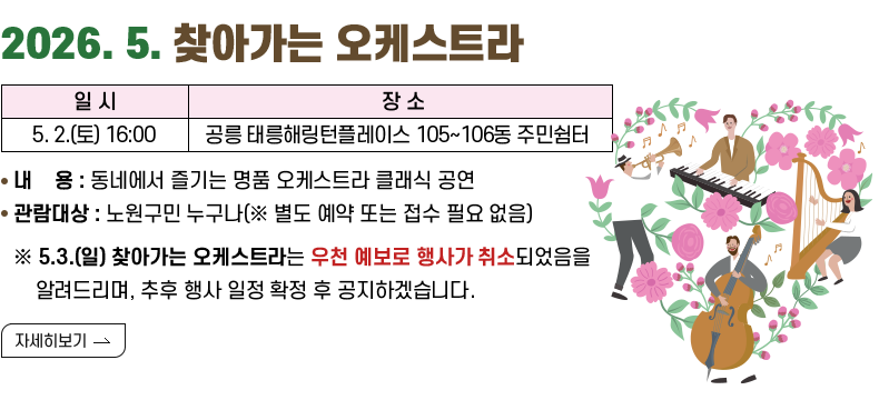 [제목]2026. 5. 찾아가는 오케스트라 [내용]5.2.(토) 16:00 공릉 태릉해링턴플레이스 105~106동 주민쉼터 내용: 동네에서 즐기는 명품 오케스트라 클래식 공연 관람대상: 노원구민 누구나(※ 별도 예약 또는 접수 필요 없음) ※ 5.3.(일) 찾아가는 오케스트라는 우천 예보로 행사가 취소되었음을 알려드리며, 추후 행사 일정 확정 후 공지하겠습니다. [자세히 보기]