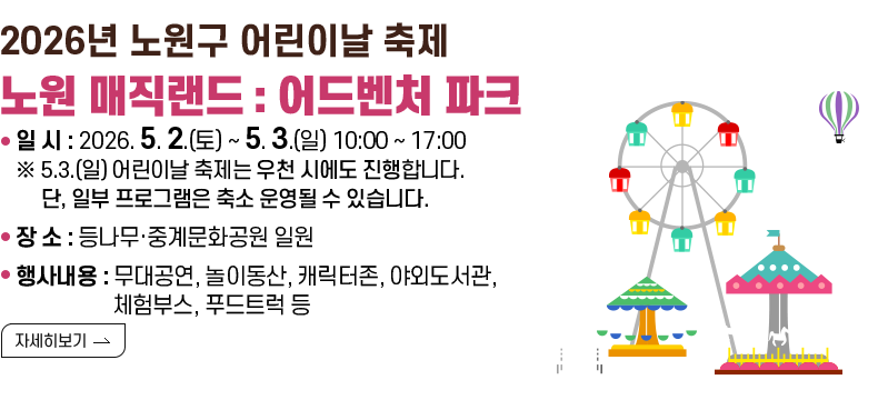 [제목] 2026년 노원구 어린이날 축제 “노원 매직랜드 : 어드벤처 파크”  [내용] 1. 일 시 : 2026. 5. 2.(토) ~ 5. 3.(일) 10:00 ~ 17:00 ※ 5.3.(일) 어린이날 축제는 우천 시에도 진행합니다.       단, 일부 프로그램은 축소 운영될 수 있습니다. 2. 장 소 : 등나무·중계문화공원 일원 3. 행사내용 : 무대공연, 놀이동산, 캐릭터존, 야외도서관, 체험부스, 푸드트럭 등  [자세히 보기]