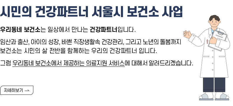   [제목]  시민의 건강파트너 서울시 보건소 사업  [내용]  우리동네 보건소는 일상에서 만나는 건강파트너입니다.  임산과 출산, 아이의 성장, 바쁜 직장생활속 건강관리, 그리고 노년의 돌봄까지  보건소는 시민의 삶 전반을 함께하는 우리의 건강파트너 입니다.  그럼 우리동네 보건소에서 제공하는 의료지원 서비스에 대해서 알려드리겠습니다.  [자세히 보기]