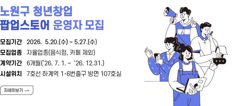 [제목] 노원구 청년 팝업스토어 하계점 운영자 모집 [내용] 모집기간   2026.  5.6.(수) ~ 5.18.(월)  모집업종   자율업종(음식점, 카페 제외) 계약기간   6개월(’26. 7. 1. ~  ‘26. 12.31.) 시설위치   7호선 하계역 1‧6번출구 방면 107호실 [자세히 보기]