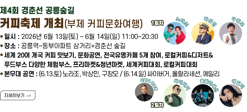 [제목]제4회 경춘선 공릉숲길 커피축제 개최(부제 커피문화여행)  [내용]  - 일시 : 2026년 6월 13일(토) ~ 6월 14일(일) 11:00~20:30  - 장소 : 공릉역~동부아파트 삼거리+경춘선 숲길  - 세계 20여 개국 커피 맛보기, 문화공연, 전국유명카페 5개 참여, 로컬커피&디저트&푸드부스  다양한 체험부스, 프리마켓&청년마켓, 세계커피대회, 로컬커피대회  - 본무대 공연 : (6.13.토) 노라조, 박상민, 구창모 / (6.14.일) 싸이버거, 울랄라세션, 에일리    [자세히 보기]