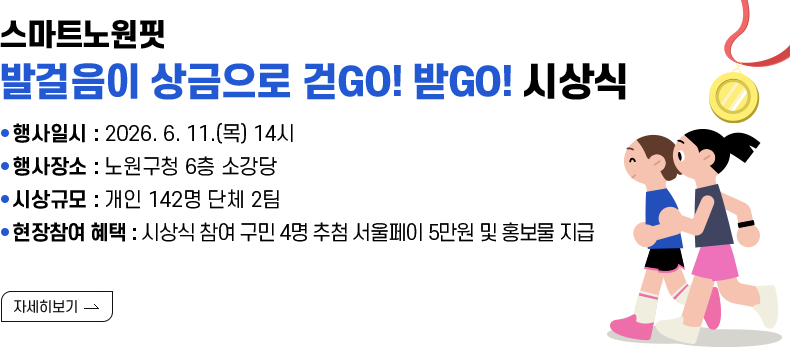 [제목] 스마트노원핏 『발걸음이 상금으로 걷GO! 받GO!』 시상식 안내  [내용]  ● 행사일시 : 2026. 6. 11.(목) 14시 ● 행사장소 : 노원구청 6층 소강당 ● 시상규모 : 개인 142명 단체 2팀 ● 현장참여 혜택 : 시상식 참여 구민 4명 추첨 서울페이 5만원 및 홍보물 지급 [자세히 보기]