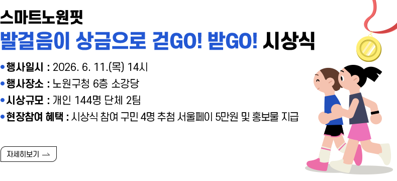 [제목] 스마트노원핏 『발걸음이 상금으로 걷GO! 받GO!』 시상식 안내  [내용]  ● 행사일시 : 2026. 6. 11.(목) 14시 ● 행사장소 : 노원구청 6층 소강당 ● 시상규모 : 개인 142명 단체 2팀 ● 현장참여 혜택 : 시상식 참여 구민 4명 추첨 서울페이 5만원 및 홍보물 지급 [자세히 보기]