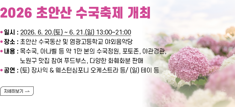 [제목] 2026 초안산 수국축제 개최  [내용] ❍ 일시 : 2026. 6. 20..(토) ~ 6. 21.(일) 13:00~21:00 ❍ 장소 : 초안산 수국동산 및 염광고등학교 야외음악당 ❍ 내용 : 목수국, 아나벨 등 약 1만 본의 수국정원, 포토존, 야관경관, 노원구 맛집 참여 푸드부스, 다양한 화훼화분 판매 ❍ 공연 : (토) 장사익 & 웨스턴심포니 오케스트라 등/ (일) 테이 등 [자세히 보기]