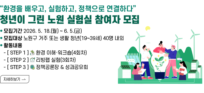[제목] “환경을 배우고, 실험하고, 정책으로 연결하다” 청년이 그린 노원 실험실 참여자 모집  [내용] ㅇ 모집기간 2026. 5. 18.(월) ~ 6. 5.(금) ㅇ 모집대상 노원구 거주 또는 생활 청년(19~39세) 40명 내외 ㅇ 활동내용 - [ STEP 1 ] 🌱 환경 이해·워크숍(4회차) - [ STEP 2 ] 🔬 리빙랩 실험(3회차) - [ STEP 3 ] 🌍 정책공론장 & 성과공유회  [자세히 보기]