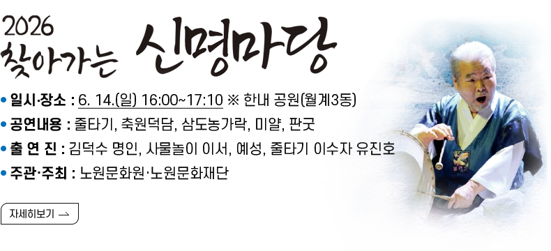  [제목] 2026  찾아가는 신명마당  [내용]  ㅇ 일시‧장소 : 6. 14.(일) 16:00~17:10 ※ 한내 공원(월계3동)  ㅇ 공연내용 : 줄타기, 축원덕담, 삼도농가락, 미얄, 판굿  ㅇ 출 연 진 : 김덕수 명인, 사물놀이 이서, 예성, 줄타기 이수자 유진호   ㅇ 주관·주최 : 노원문화원·노원문화재단  [자세히 보기]