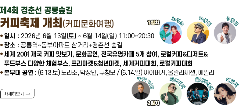 [제목]제4회 경춘선 공릉숲길 커피축제 개최(커피문화여행)  [내용]  - 일시 : 2026년 6월 13일(토) ~ 6월 14일(일) 11:00~20:30  - 장소 : 공릉역~동부아파트 삼거리+경춘선 숲길  - 세계 20여 개국 커피 맛보기, 문화공연, 전국유명카페 5개 참여, 로컬커피&디저트&푸드부스  다양한 체험부스, 프리마켓&청년마켓, 세계커피대회, 로컬커피대회  - 본무대 공연 : (6.13.토) 노라조, 박상민, 구창모 / (6.14.일) 싸이버거, 울랄라세션, 에일리    [자세히 보기]