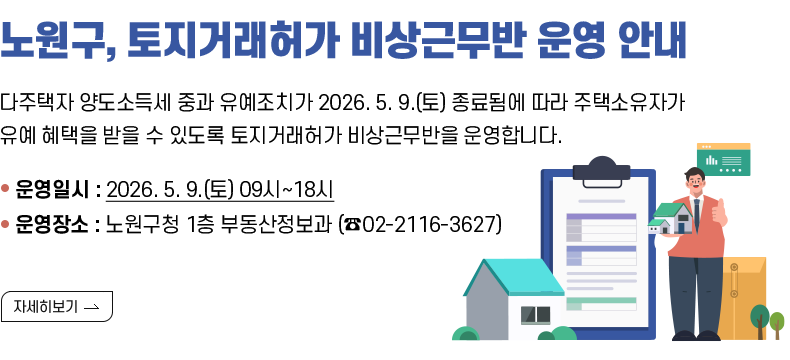 노원구,토지거래허가 비상근무반 운영 안내 다주택자 양도소득세 중과 유예조치가 2026.5.9.(토) 종료됨에 따라 주택소유자가 유예 혜택을 받을 수 있도록 토지거래허가 비상근무반을 운영합니다. 운영일시: 2026.5.9.(토) 9시~18시 운영장소: 노원구청 1층 부동산정보과 (02-2116-3627)