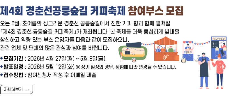 [제목] 제4회 경춘선공릉숲길 커피축제 참여부스 모집 [내용] ​오는 6월, 초여름의 싱그러운 경춘선 공릉숲길에서 진한 커피 향과 함께 펼쳐질 「제4회 경춘선 공릉숲길 커피축제」가 개최됩니다. 본 축제를 더욱 풍성하게 빛내줄 참신하고 역량 있는 부스 운영자를 다음과 같이 모집하오니, 관련 업체 및 단체의 많은 관심과 참여를 바랍니다.  - 모집기간 : 2026년 4월 27일(월) ~ 5월 8일(금) - 발표일정 : 2026년 5월 12일(화) ※ 상기 일정의 경우, 상황에 따라 변경될 수 있습니다. - 접수방법 : 참여신청서 작성하여 이메일 접수(pppooo1217@nowon.go.kr)  [자세히 보기]